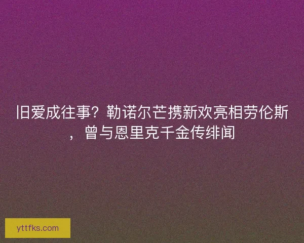 旧爱成往事？勒诺尔芒携新欢亮相劳伦斯，曾与恩里克千金传绯闻