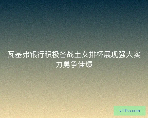 瓦基弗银行积极备战土女排杯展现强大实力勇争佳绩