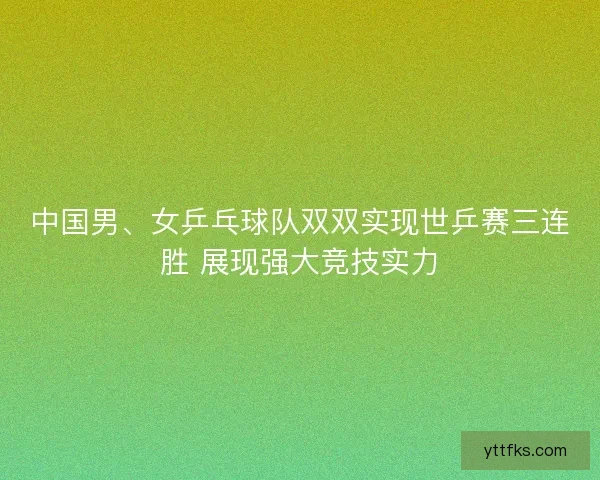 中国男、女乒乓球队双双实现世乒赛三连胜 展现强大竞技实力