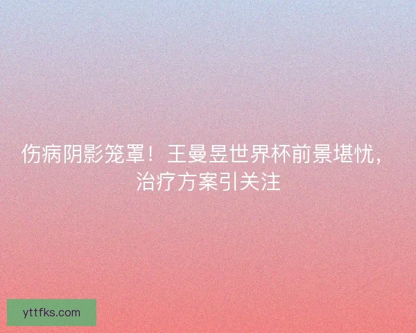 伤病阴影笼罩！王曼昱世界杯前景堪忧，治疗方案引关注