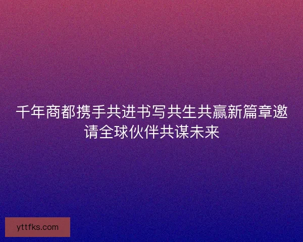 千年商都携手共进书写共生共赢新篇章邀请全球伙伴共谋未来