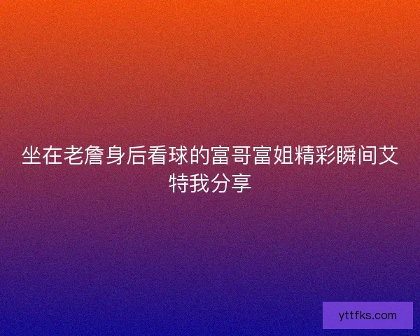 坐在老詹身后看球的富哥富姐精彩瞬间艾特我分享