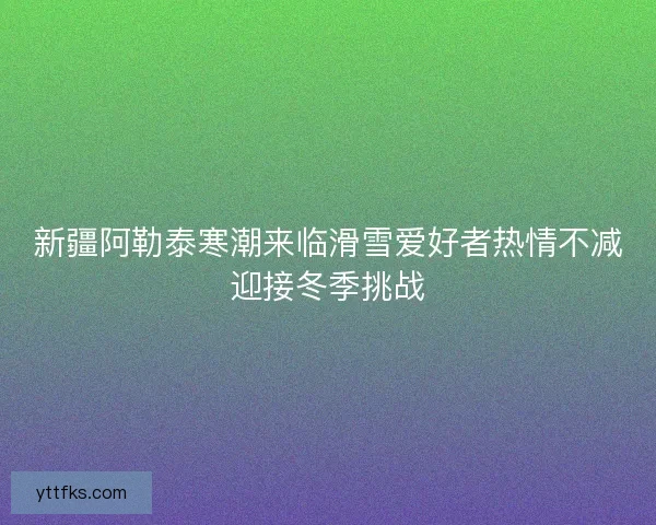 新疆阿勒泰寒潮来临滑雪爱好者热情不减迎接冬季挑战