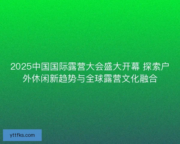 2025中国国际露营大会盛大开幕 探索户外休闲新趋势与全球露营文化融合