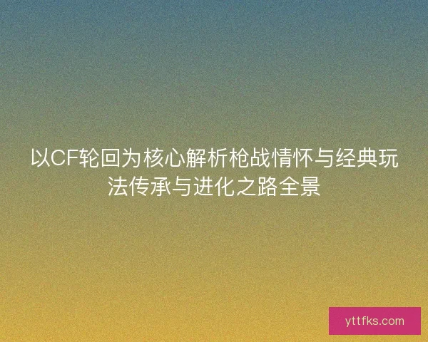 以CF轮回为核心解析枪战情怀与经典玩法传承与进化之路全景