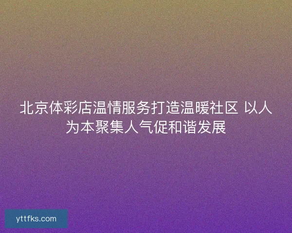 北京体彩店温情服务打造温暖社区 以人为本聚集人气促和谐发展