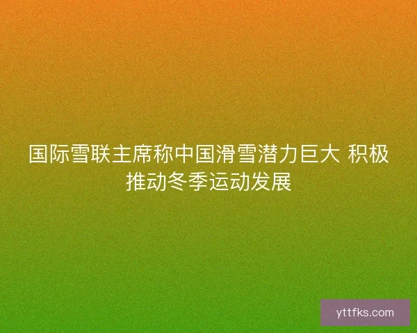 国际雪联主席称中国滑雪潜力巨大 积极推动冬季运动发展