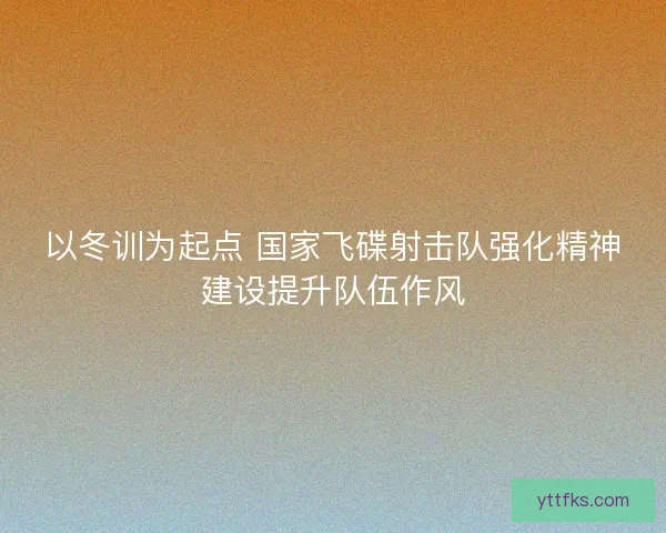 以冬训为起点 国家飞碟射击队强化精神建设提升队伍作风
