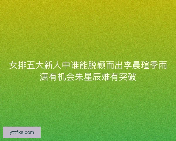 女排五大新人中谁能脱颖而出李晨瑄季雨潇有机会朱星辰难有突破