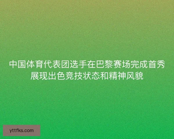 中国体育代表团选手在巴黎赛场完成首秀展现出色竞技状态和精神风貌
