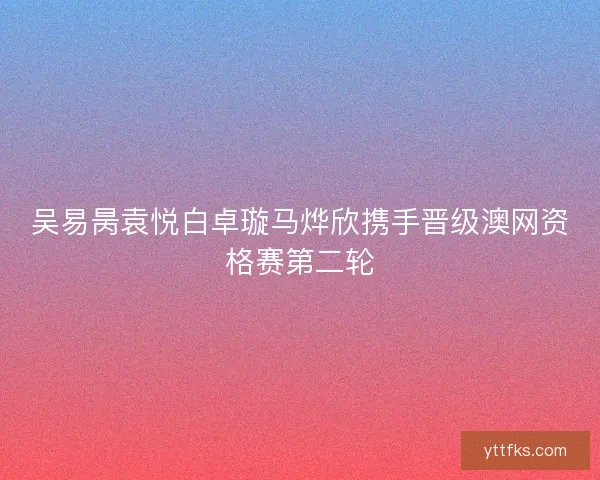 吴易昺袁悦白卓璇马烨欣携手晋级澳网资格赛第二轮