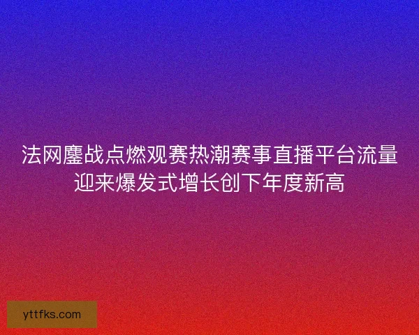 法网鏖战点燃观赛热潮赛事直播平台流量迎来爆发式增长创下年度新高