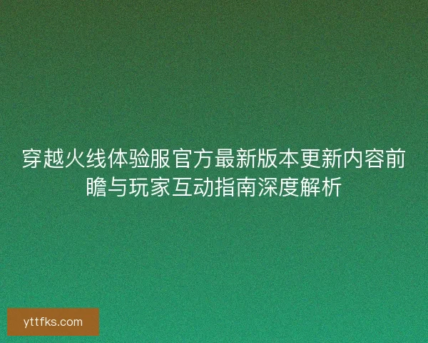 穿越火线体验服官方最新版本更新内容前瞻与玩家互动指南深度解析