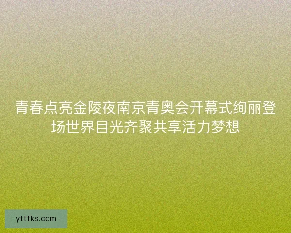 青春点亮金陵夜南京青奥会开幕式绚丽登场世界目光齐聚共享活力梦想
