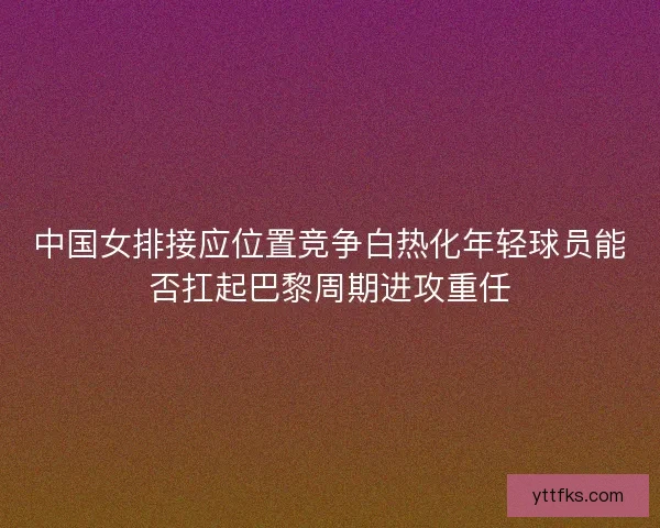 中国女排接应位置竞争白热化年轻球员能否扛起巴黎周期进攻重任