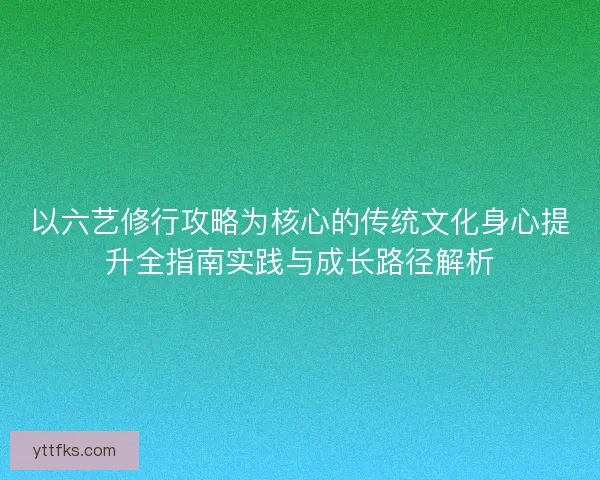 以六艺修行攻略为核心的传统文化身心提升全指南实践与成长路径解析